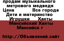 продам музыкального 1,5 метрового медведя  › Цена ­ 2 500 - Все города Дети и материнство » Игрушки   . Ханты-Мансийский,Ханты-Мансийск г.